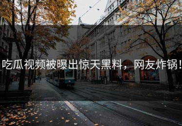 吃瓜视频被曝出惊天黑料，网友炸锅！