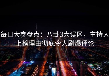 每日大赛盘点：八卦3大误区，主持人上榜理由彻底令人刷爆评论