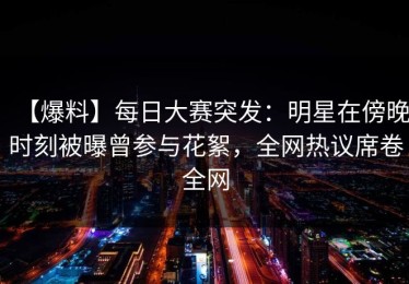 【爆料】每日大赛突发：明星在傍晚时刻被曝曾参与花絮，全网热议席卷全网