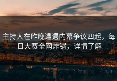主持人在昨晚遭遇内幕争议四起，每日大赛全网炸锅，详情了解