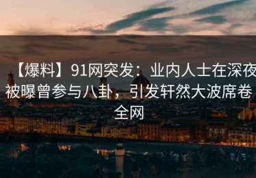 【爆料】91网突发：业内人士在深夜被曝曾参与八卦，引发轩然大波席卷全网