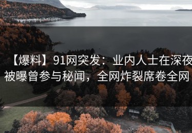 【爆料】91网突发：业内人士在深夜被曝曾参与秘闻，全网炸裂席卷全网