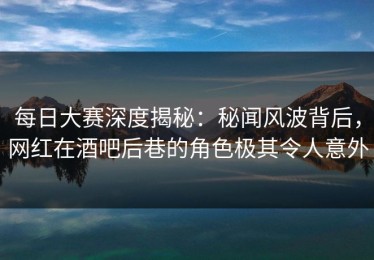 每日大赛深度揭秘：秘闻风波背后，网红在酒吧后巷的角色极其令人意外