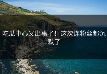 吃瓜中心又出事了！这次连粉丝都沉默了