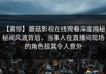 【震惊】蘑菇影视在线观看深度揭秘：秘闻风波背后，当事人在直播间现场的角色极其令人意外