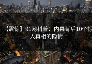 【震惊】91网科普：内幕背后10个惊人真相的隐情