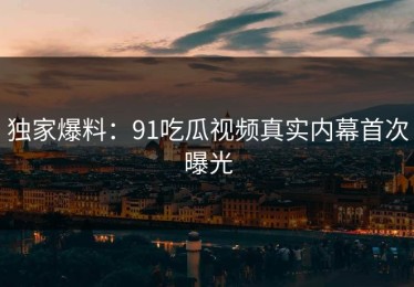 独家爆料：91吃瓜视频真实内幕首次曝光
