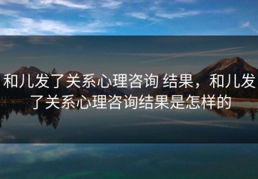 和儿发了关系心理咨询 结果，和儿发了关系心理咨询结果是怎样的