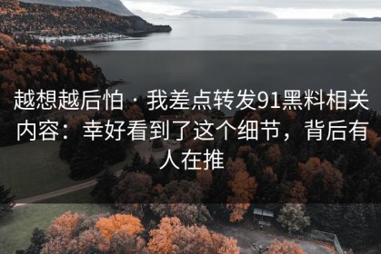 越想越后怕 · 我差点转发91黑料相关内容：幸好看到了这个细节，背后有人在推