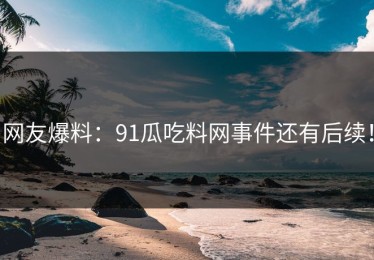 网友爆料：91瓜吃料网事件还有后续！