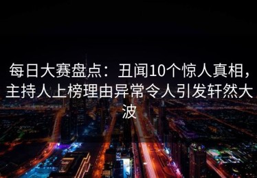 每日大赛盘点：丑闻10个惊人真相，主持人上榜理由异常令人引发轩然大波