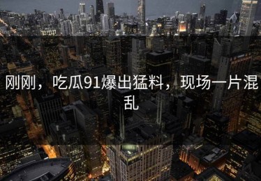 刚刚，吃瓜91爆出猛料，现场一片混乱