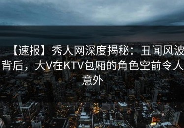【速报】秀人网深度揭秘：丑闻风波背后，大V在KTV包厢的角色空前令人意外