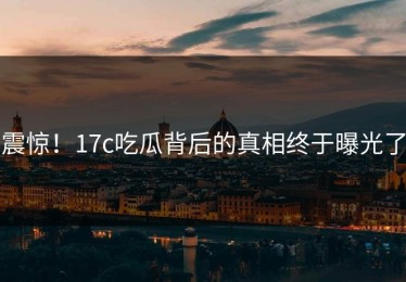 震惊！17c吃瓜背后的真相终于曝光了