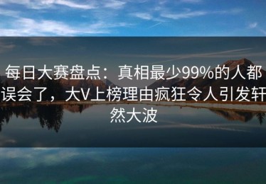 每日大赛盘点：真相最少99%的人都误会了，大V上榜理由疯狂令人引发轩然大波