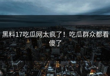 黑料17吃瓜网太疯了！吃瓜群众都看傻了