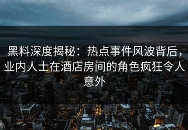 黑料深度揭秘：热点事件风波背后，业内人士在酒店房间的角色疯狂令人意外