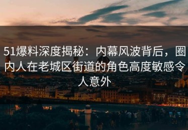 51爆料深度揭秘：内幕风波背后，圈内人在老城区街道的角色高度敏感令人意外