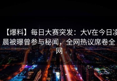 【爆料】每日大赛突发：大V在今日凌晨被曝曾参与秘闻，全网热议席卷全网