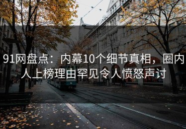 91网盘点：内幕10个细节真相，圈内人上榜理由罕见令人愤怒声讨