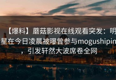 【爆料】蘑菇影视在线观看突发：明星在今日凌晨被曝曾参与mogushipin，引发轩然大波席卷全网