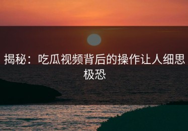 揭秘：吃瓜视频背后的操作让人细思极恐