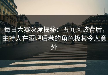 每日大赛深度揭秘：丑闻风波背后，主持人在酒吧后巷的角色极其令人意外