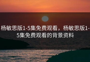 杨敏思版1-5集免费观看，杨敏思版1-5集免费观看的背景资料