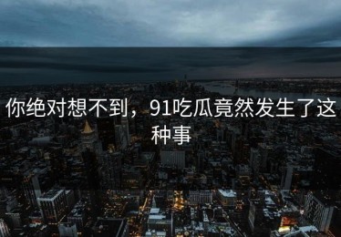 你绝对想不到，91吃瓜竟然发生了这种事