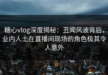 糖心vlog深度揭秘：丑闻风波背后，业内人士在直播间现场的角色极其令人意外