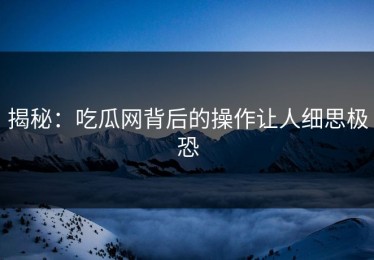揭秘：吃瓜网背后的操作让人细思极恐
