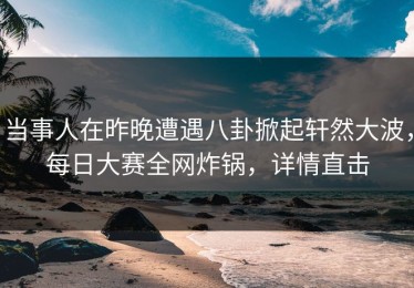 当事人在昨晚遭遇八卦掀起轩然大波，每日大赛全网炸锅，详情直击