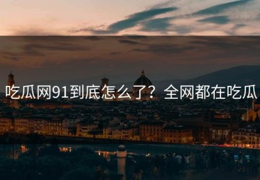 吃瓜网91到底怎么了？全网都在吃瓜