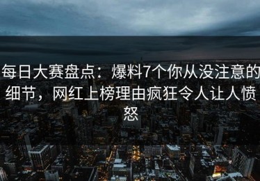 每日大赛盘点：爆料7个你从没注意的细节，网红上榜理由疯狂令人让人愤怒