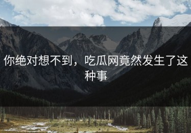 你绝对想不到，吃瓜网竟然发生了这种事