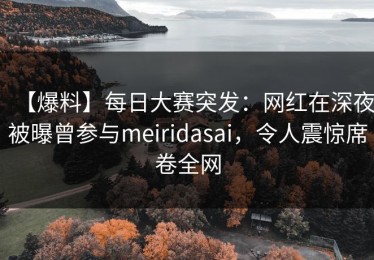【爆料】每日大赛突发：网红在深夜被曝曾参与meiridasai，令人震惊席卷全网