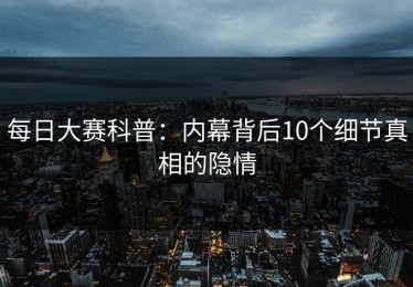 每日大赛科普：内幕背后10个细节真相的隐情