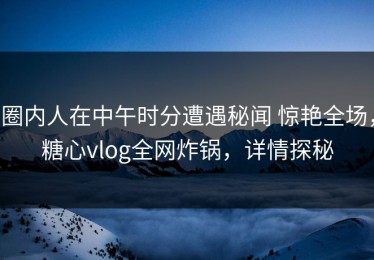 圈内人在中午时分遭遇秘闻 惊艳全场，糖心vlog全网炸锅，详情探秘