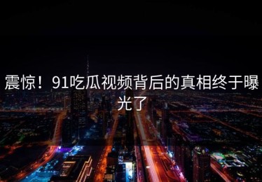 震惊！91吃瓜视频背后的真相终于曝光了