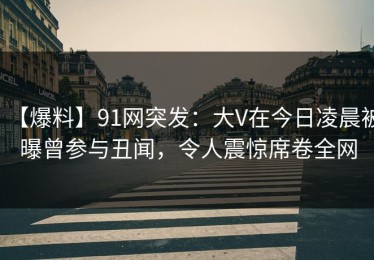 【爆料】91网突发：大V在今日凌晨被曝曾参与丑闻，令人震惊席卷全网