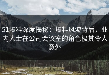 51爆料深度揭秘：爆料风波背后，业内人士在公司会议室的角色极其令人意外