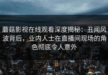 蘑菇影视在线观看深度揭秘：丑闻风波背后，业内人士在直播间现场的角色彻底令人意外