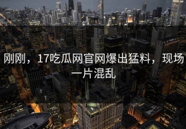 刚刚，17吃瓜网官网爆出猛料，现场一片混乱