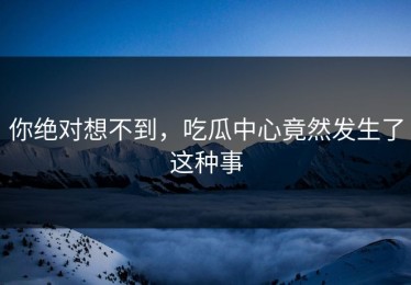 你绝对想不到，吃瓜中心竟然发生了这种事