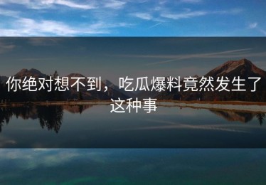 你绝对想不到，吃瓜爆料竟然发生了这种事