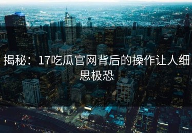 揭秘：17吃瓜官网背后的操作让人细思极恐
