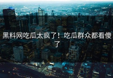 黑料网吃瓜太疯了！吃瓜群众都看傻了
