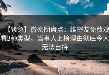 【紧急】微密圈盘点：维密友免费观看3种类型，当事人上榜理由彻底令人无法自持