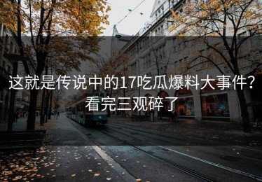 这就是传说中的17吃瓜爆料大事件？看完三观碎了