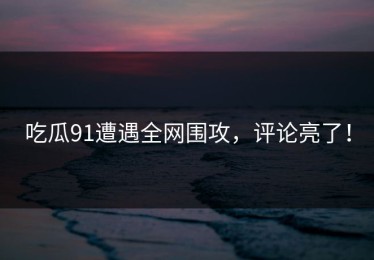 吃瓜91遭遇全网围攻，评论亮了！